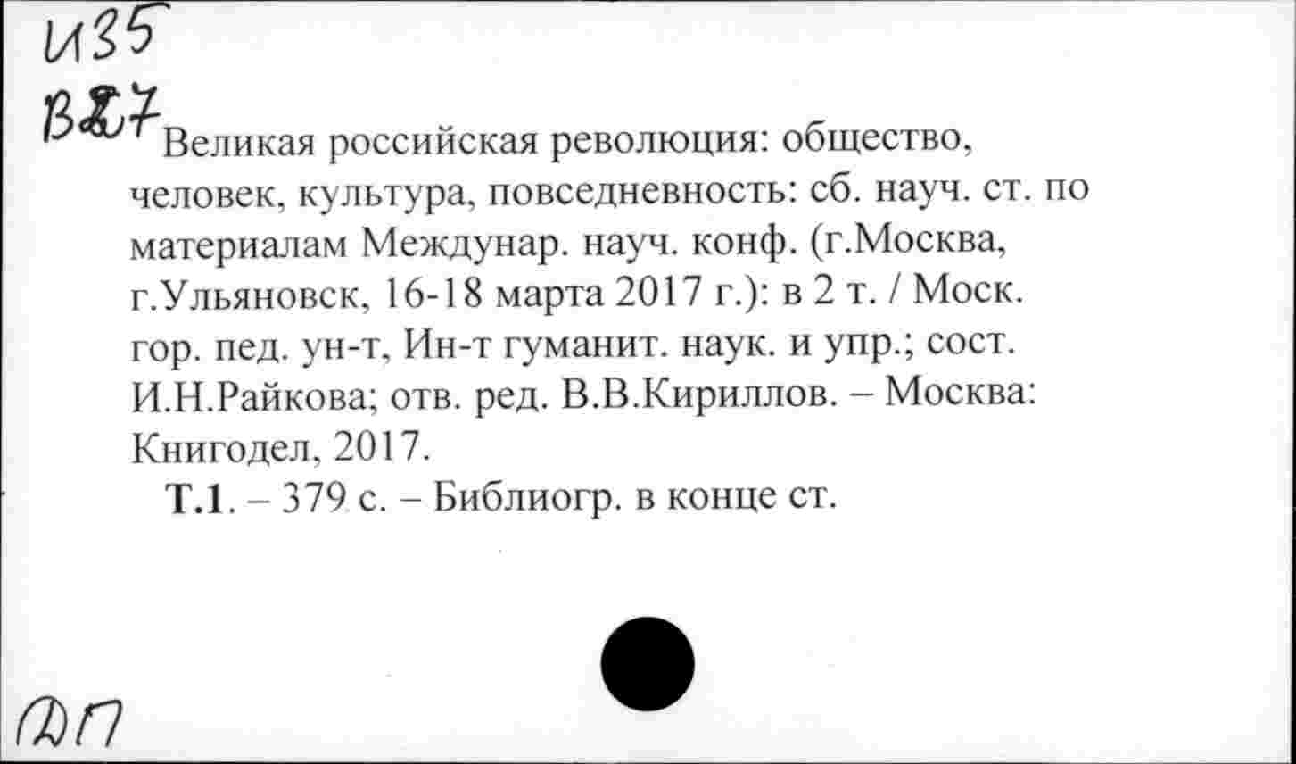 ﻿Великая российская революция: общество, человек, культура, повседневность: сб. науч. ст. по материалам Междунар. науч. конф. (г.Москва, г.Ульяновск, 16-18 марта 2017 г.): в 2 т. / Моск, гор. пед. ун-т. Ин-т гуманит. наук, и упр.; сост. И.Н.Райкова; отв. ред. В.В.Кириллов. - Москва: Книгодел, 2017.
Т.1. - 379 с. - Библиогр. в конце ст.
(ЪП